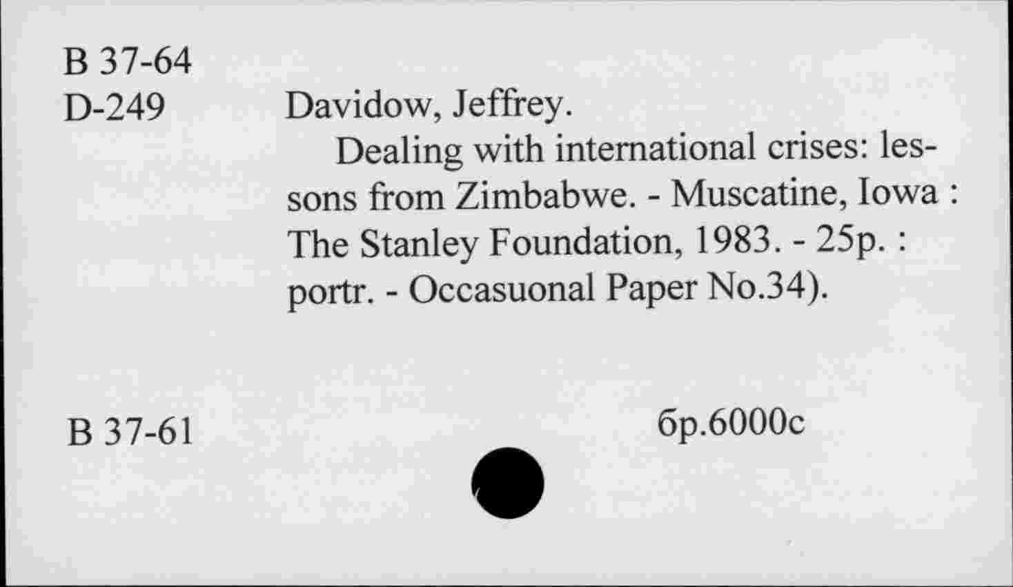 ﻿B 37-64
D-249 Davidow, Jeffrey.
Dealing with international crises: lessons from Zimbabwe. - Muscatine, Iowa : The Stanley Foundation, 1983. - 25p. : portr. - Occasuonal Paper No.34).
B 37-61
6p.6000c